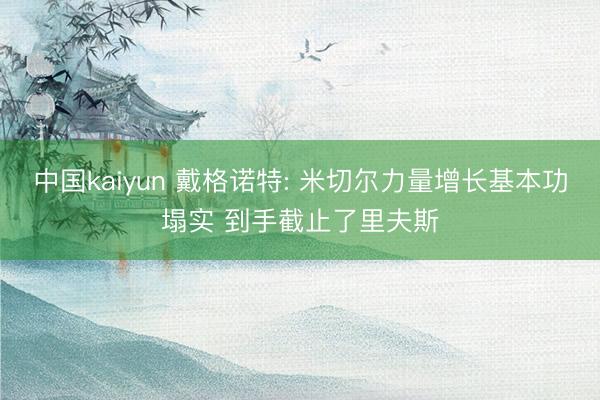 中国kaiyun 戴格诺特: 米切尔力量增长基本功塌实 到手截止了里夫斯