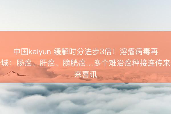 中国kaiyun 缓解时分进步3倍！溶瘤病毒再下一城：肠癌、肝癌、膀胱癌…多个难治癌种接连传来喜讯