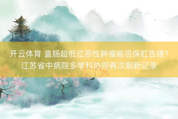 开云体育 直肠超低位恶性肿瘤能否保肛告捷？江苏省中病院多学科协同再次刷新记录