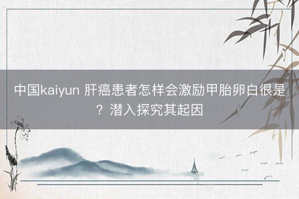 中国kaiyun 肝癌患者怎样会激励甲胎卵白很是？潜入探究其起因