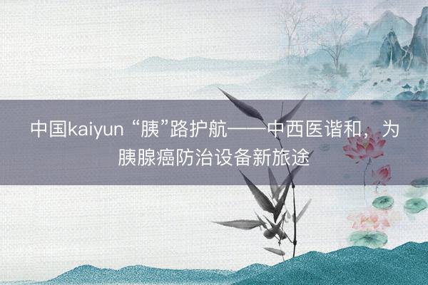 中国kaiyun “胰”路护航——中西医谐和，为胰腺癌防治设备新旅途