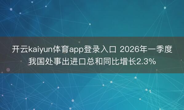 开云kaiyun体育app登录入口 2026年一季度我国处事出进口总和同比增长2.3%