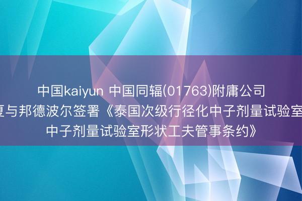 中国kaiyun 中国同辐(01763)附庸公司中核高通及中国华夏与邦德波尔签署《泰国次级行径化中子剂量试验室形状工夫管事条约》
