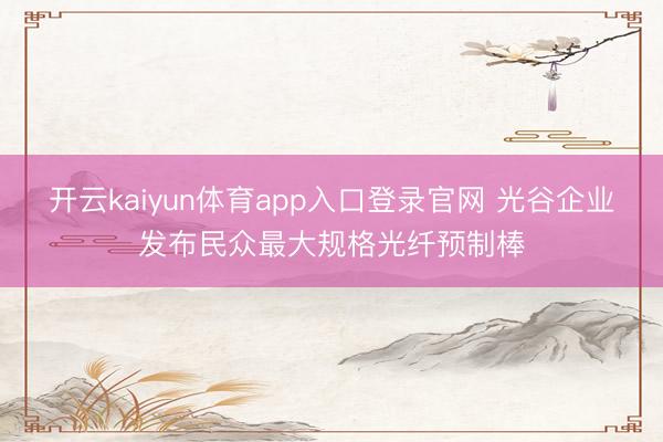 开云kaiyun体育app入口登录官网 光谷企业发布民众最大规格光纤预制棒