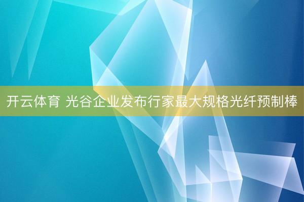 开云体育 光谷企业发布行家最大规格光纤预制棒