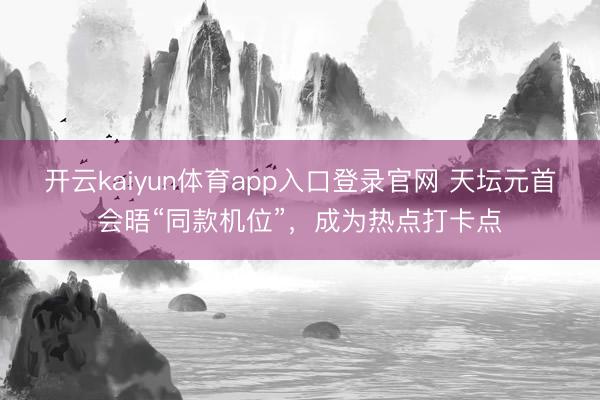 开云kaiyun体育app入口登录官网 天坛元首会晤“同款机位”，成为热点打卡点