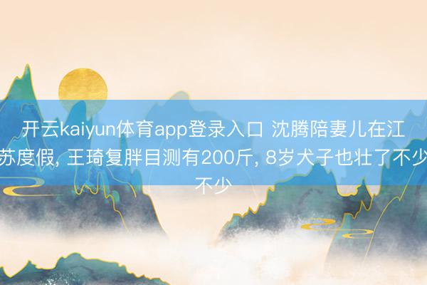 开云kaiyun体育app登录入口 沈腾陪妻儿在江苏度假， 王琦复胖目测有200斤， 8岁犬子也壮了不少