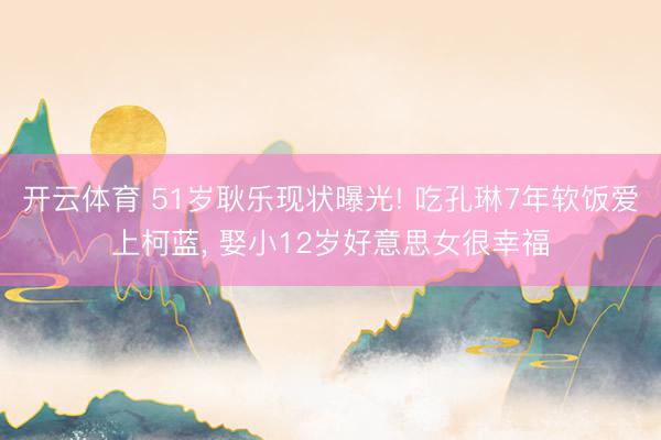 开云体育 51岁耿乐现状曝光! 吃孔琳7年软饭爱上柯蓝， 娶小12岁好意思女很幸福
