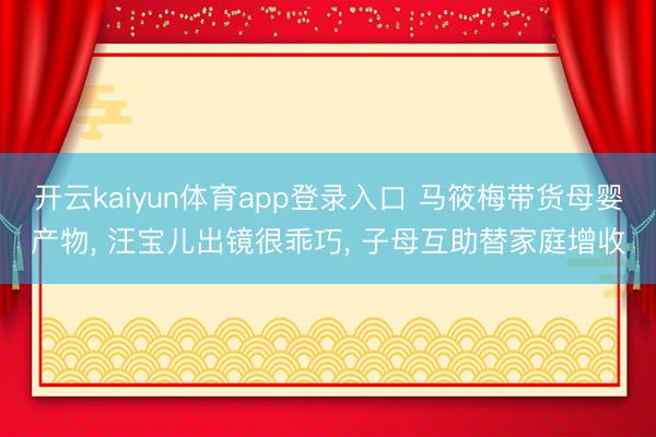 开云kaiyun体育app登录入口 马筱梅带货母婴产物， 汪宝儿出镜很乖巧， 子母互助替家庭增收