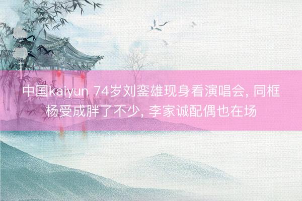 中国kaiyun 74岁刘銮雄现身看演唱会， 同框杨受成胖了不少， 李家诚配偶也在场