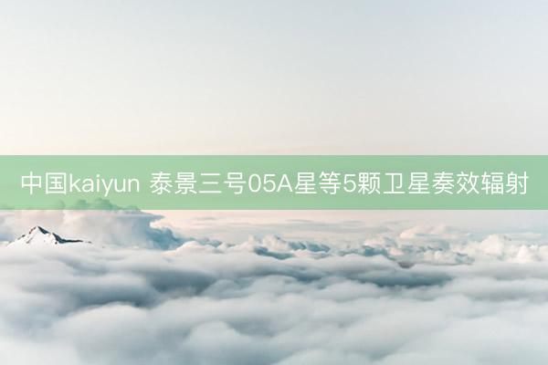 中国kaiyun 泰景三号05A星等5颗卫星奏效辐射