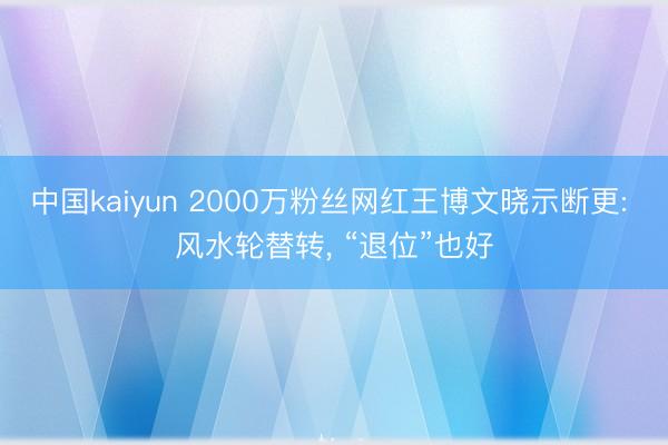 中国kaiyun 2000万粉丝网红王博文晓示断更: 风水轮替转， “退位”也好
