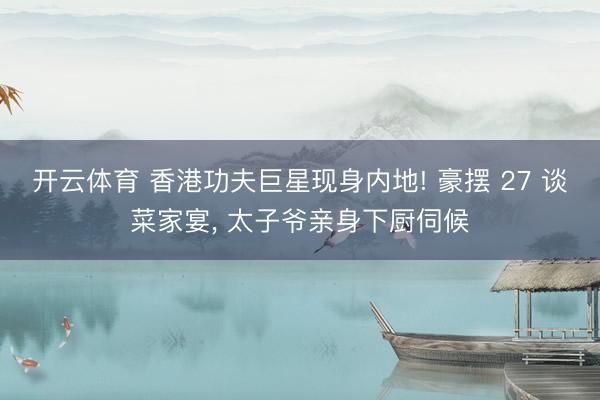 开云体育 香港功夫巨星现身内地! 豪摆 27 谈菜家宴， 太子爷亲身下厨伺候