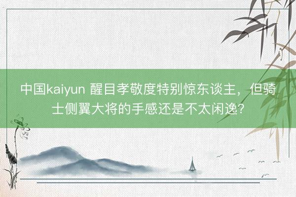 中国kaiyun 醒目孝敬度特别惊东谈主，但骑士侧翼大将的手感还是不太闲逸？