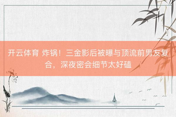 开云体育 炸锅!三金影后被曝与顶流前男友复合,深夜密会细节太好磕