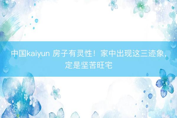 中国kaiyun 房子有灵性！家中出现这三迹象，定是坚苦旺宅