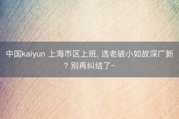 中国kaiyun 上海市区上班， 选老破小如故深广新? 别再纠结了~