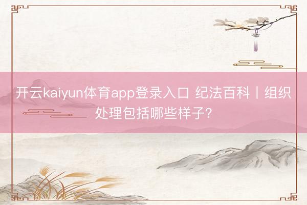 开云kaiyun体育app登录入口 纪法百科丨组织处理包括哪些样子？