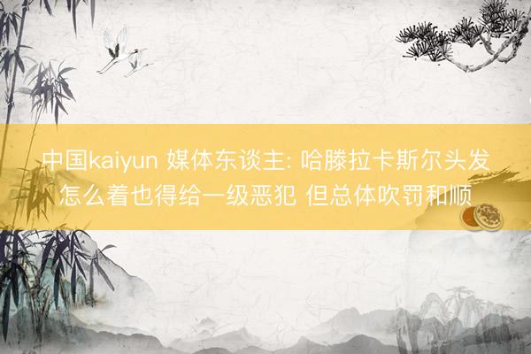 中国kaiyun 媒体东谈主: 哈滕拉卡斯尔头发怎么着也得给一级恶犯 但总体吹罚和顺