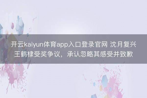 开云kaiyun体育app入口登录官网 沈月复兴王鹤棣受奖争议，承认忽略其感受并致歉