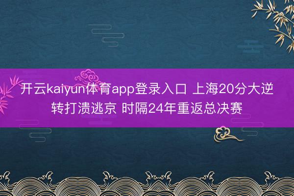 开云kaiyun体育app登录入口 上海20分大逆转打溃逃京 时隔24年重返总决赛