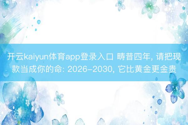 开云kaiyun体育app登录入口 畴昔四年， 请把现款当成你的命: 2026-2030， 它比黄金更金贵
