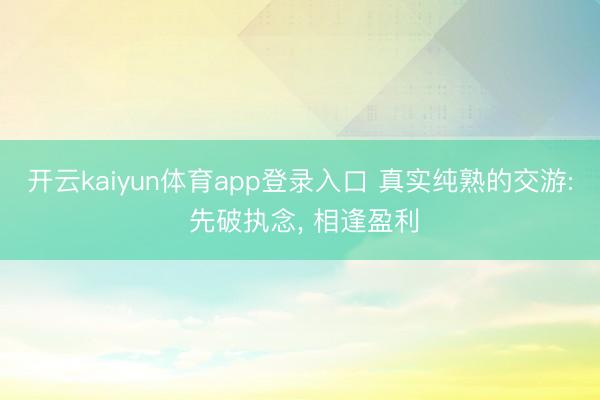 开云kaiyun体育app登录入口 真实纯熟的交游: 先破执念, 相逢盈利