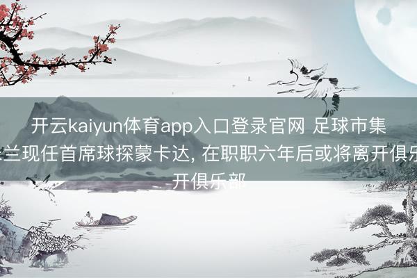 开云kaiyun体育app入口登录官网 足球市集: 米兰现任首席球探蒙卡达， 在职职六年后或将离开俱乐部