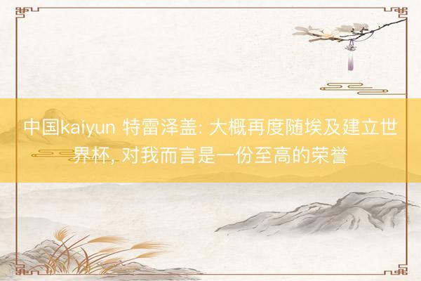 中国kaiyun 特雷泽盖: 大概再度随埃及建立世界杯， 对我而言是一份至高的荣誉