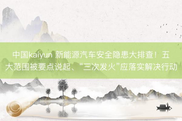 中国kaiyun 新能源汽车安全隐患大排查！五大范围被要点说起、“三次发火”应落实解决行动