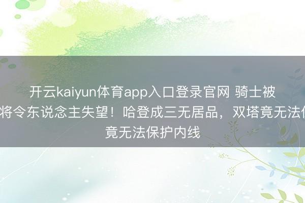 开云kaiyun体育app入口登录官网 骑士被横扫，3将令东说念主失望！哈登成三无居品，双塔竟无法保护内线