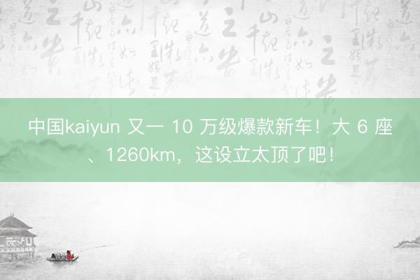 中国kaiyun 又一 10 万级爆款新车!大 6 座、1260km,这设立太顶了吧!