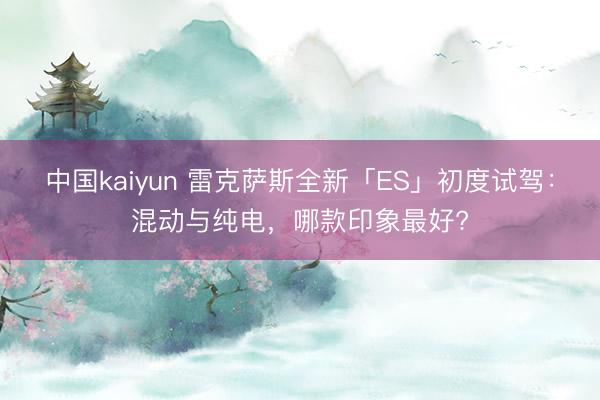 中国kaiyun 雷克萨斯全新「ES」初度试驾：混动与纯电，哪款印象最好?
