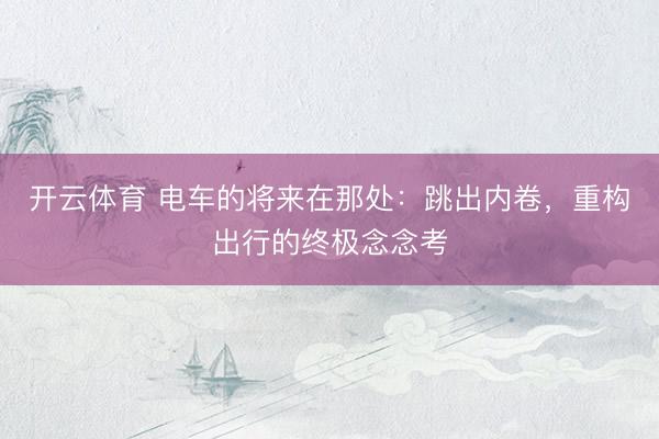 开云体育 电车的将来在那处：跳出内卷，重构出行的终极念念考