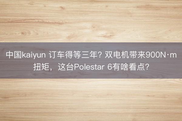 中国kaiyun 订车得等三年? 双电机带来900N·m扭矩，这台Polestar 6有啥看点?