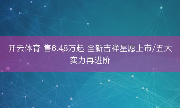 开云体育 售6.48万起 全新吉祥星愿上市/五大实力再进阶