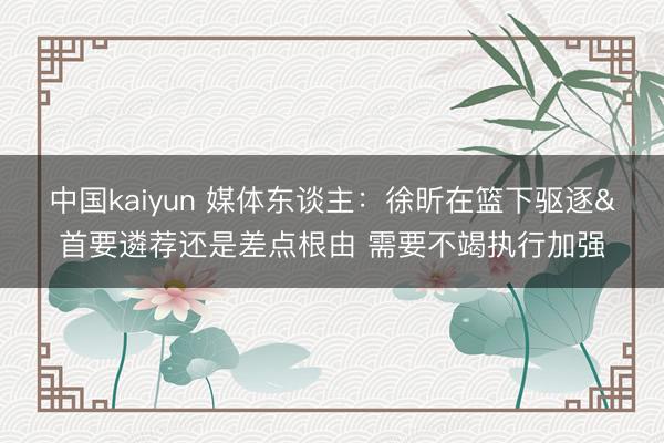 中国kaiyun 媒体东谈主：徐昕在篮下驱逐&首要遴荐还是差点根由 需要不竭执行加强