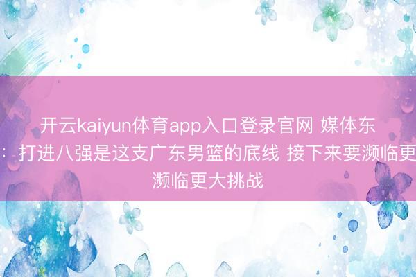 开云kaiyun体育app入口登录官网 媒体东说念主：打进八强是这支广东男篮的底线 接下来要濒临更大挑战