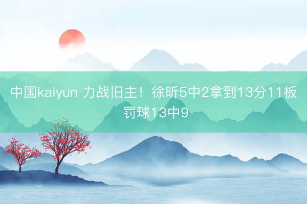 中国kaiyun 力战旧主！徐昕5中2拿到13分11板 罚球13中9