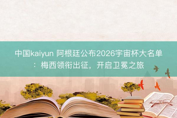 中国kaiyun 阿根廷公布2026宇宙杯大名单：梅西领衔出征，开启卫冕之旅