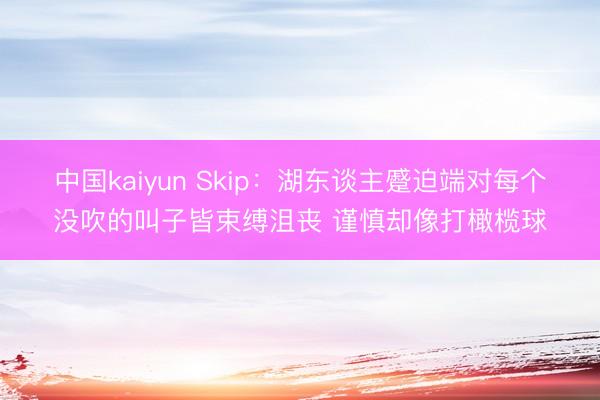 中国kaiyun Skip：湖东谈主蹙迫端对每个没吹的叫子皆束缚沮丧 谨慎却像打橄榄球