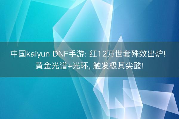 中国kaiyun DNF手游: 红12万世套殊效出炉! 黄金光谱+光环， 触发极其尖酸!