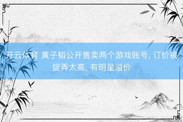 开云体育 黄子韬公开售卖两个游戏账号， 订价被捉弄太高， 有明星溢价