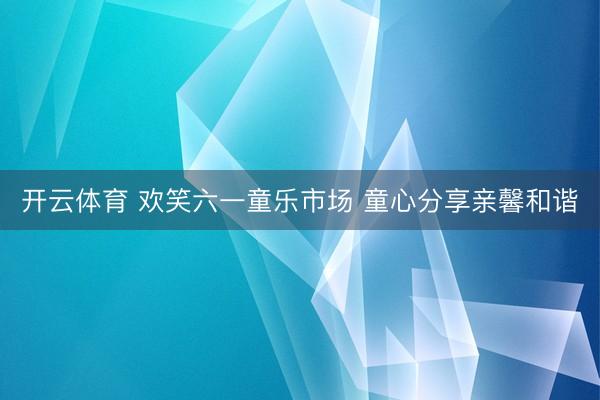 开云体育 欢笑六一童乐市场 童心分享亲馨和谐