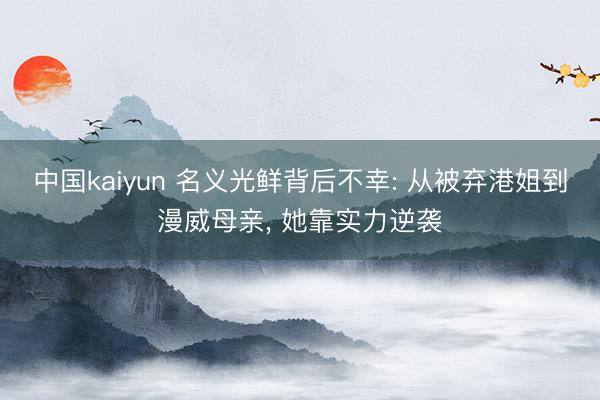 中国kaiyun 名义光鲜背后不幸: 从被弃港姐到漫威母亲， 她靠实力逆袭