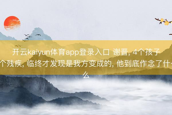 开云kaiyun体育app登录入口 谢晋， 4个孩子3个残疾， 临终才发现是我方变成的， 他到底作念了什么