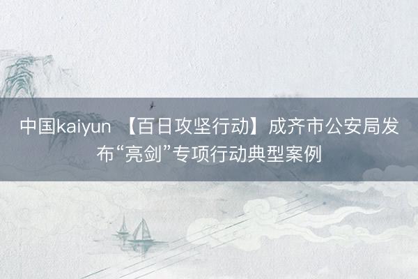 中国kaiyun 【百日攻坚行动】成齐市公安局发布“亮剑”专项行动典型案例