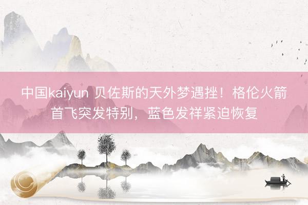中国kaiyun 贝佐斯的天外梦遇挫!格伦火箭首飞突发特别,蓝色发祥紧迫恢复