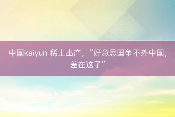 中国kaiyun 稀土出产，“好意思国争不外中国，差在这了”