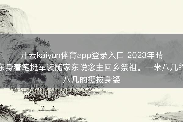 开云kaiyun体育app登录入口 2023年晴朗，毛东东身着笔挺军装随家东说念主回乡祭祖。一米八几的挺拔身姿